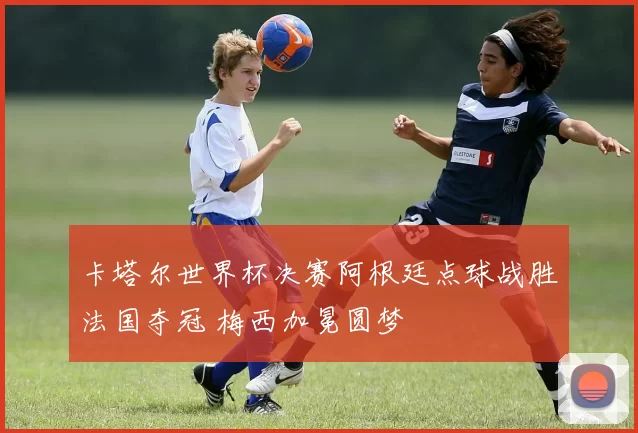 卡塔尔世界杯决赛阿根廷点球战胜法国夺冠 梅西加冕圆梦