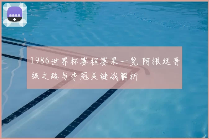 1986世界杯赛程赛果一览 阿根廷晋级之路与夺冠关键战解析