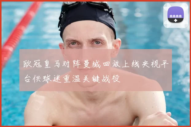 欧冠皇马对阵曼城回放上线央视平台供球迷重温关键战役