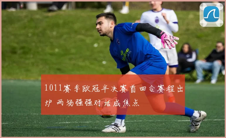 1011赛季欧冠半决赛首回合赛程出炉 两场强强对话成焦点