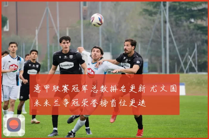意甲联赛冠军总数排名更新 尤文国米米兰争冠荣誉榜首位更迭