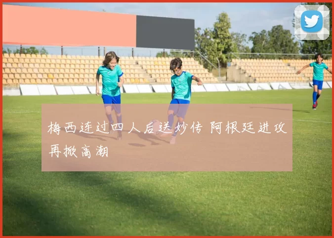 梅西连过四人后送妙传 阿根廷进攻再掀高潮