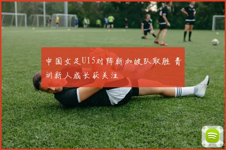 中国女足U15对阵新加坡队取胜 青训新人成长获关注