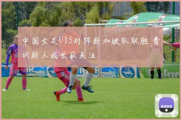 中国女足U15对阵新加坡队取胜 青训新人成长获关注