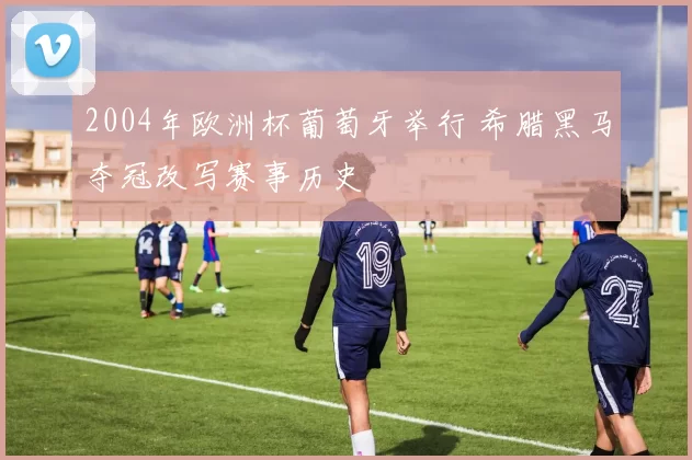 2004年欧洲杯葡萄牙举行 希腊黑马夺冠改写赛事历史