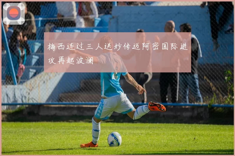 梅西连过三人送妙传迈阿密国际进攻再起波澜