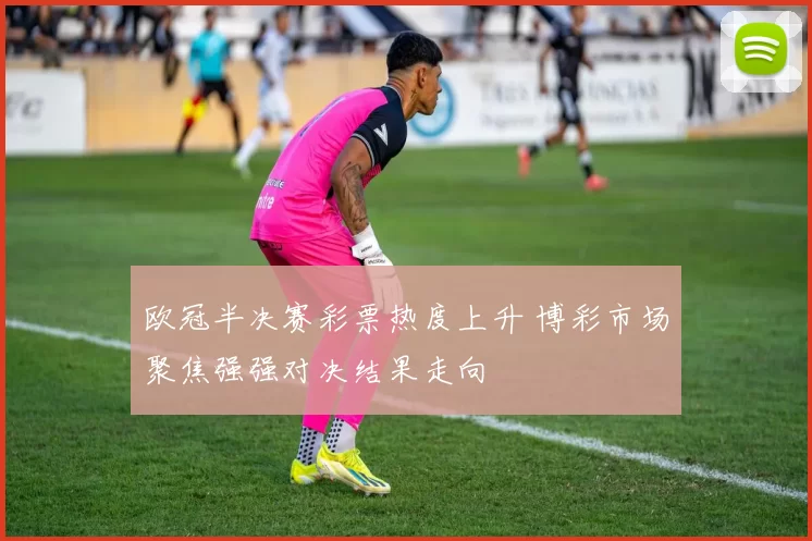 欧冠半决赛彩票热度上升 博彩市场聚焦强强对决结果走向