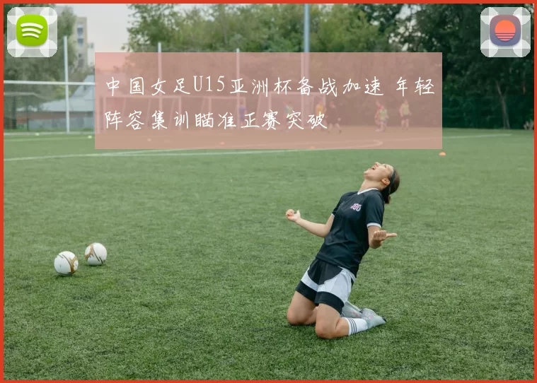中国女足U15亚洲杯备战加速 年轻阵容集训瞄准正赛突破