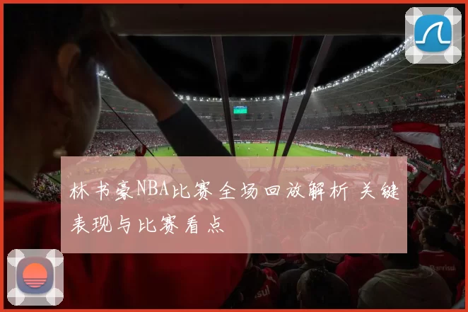 林书豪NBA比赛全场回放解析 关键表现与比赛看点