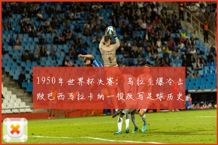 1950年世界杯决赛:乌拉圭爆冷击败巴西马拉卡纳一役改写足球历史