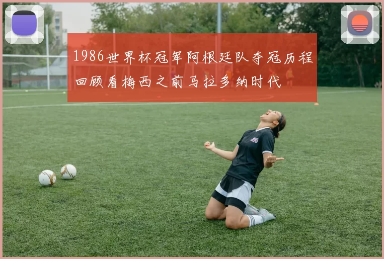 1986世界杯冠军阿根廷队夺冠历程回顾看梅西之前马拉多纳时代
