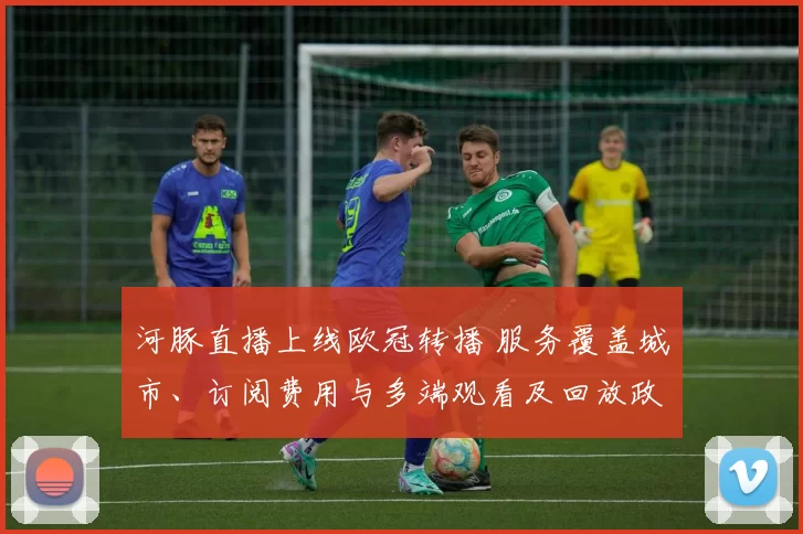 河豚直播上线欧冠转播 服务覆盖城市、订阅费用与多端观看及回放政策
