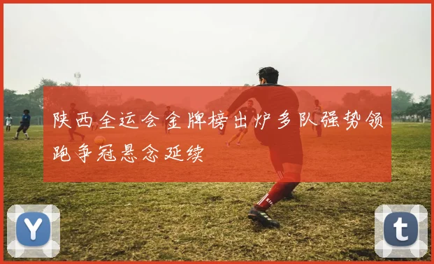 陕西全运会金牌榜出炉多队强势领跑争冠悬念延续
