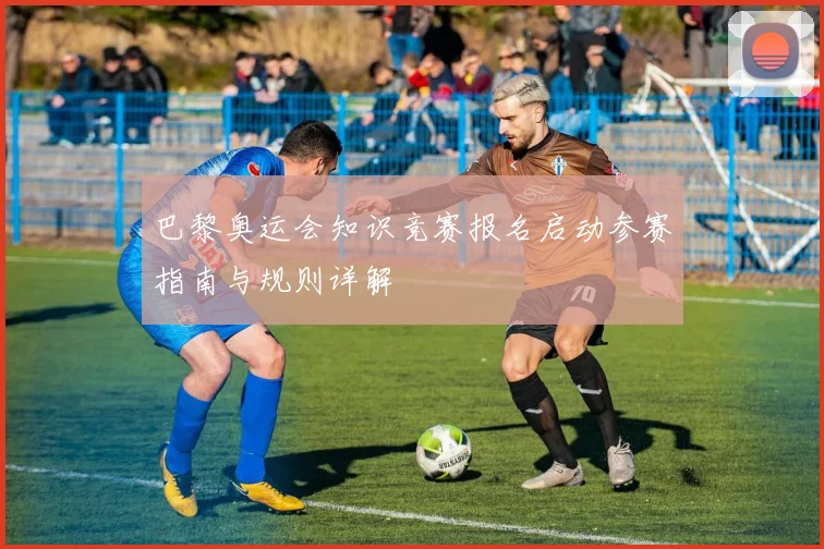 巴黎奥运会知识竞赛报名启动参赛指南与规则详解