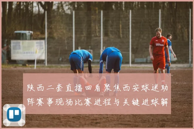 陕西二套直播回看聚焦西安球迷助阵赛事现场比赛进程与关键进球解析