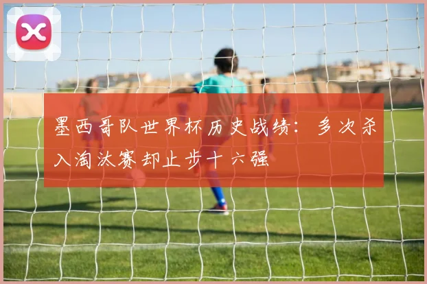墨西哥队世界杯历史战绩:多次杀入淘汰赛却止步十六强