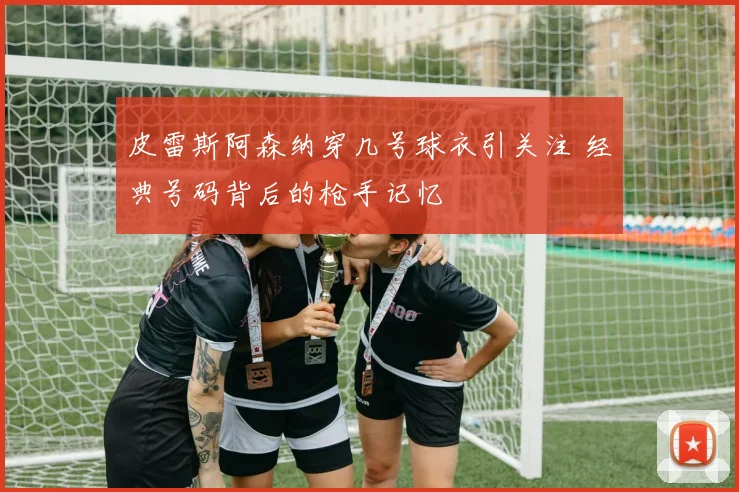 皮雷斯阿森纳穿几号球衣引关注 经典号码背后的枪手记忆