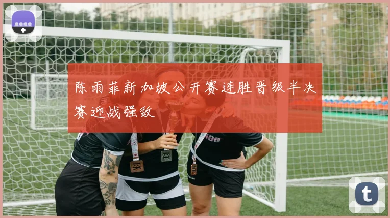 陈雨菲新加坡公开赛连胜晋级半决赛迎战强敌